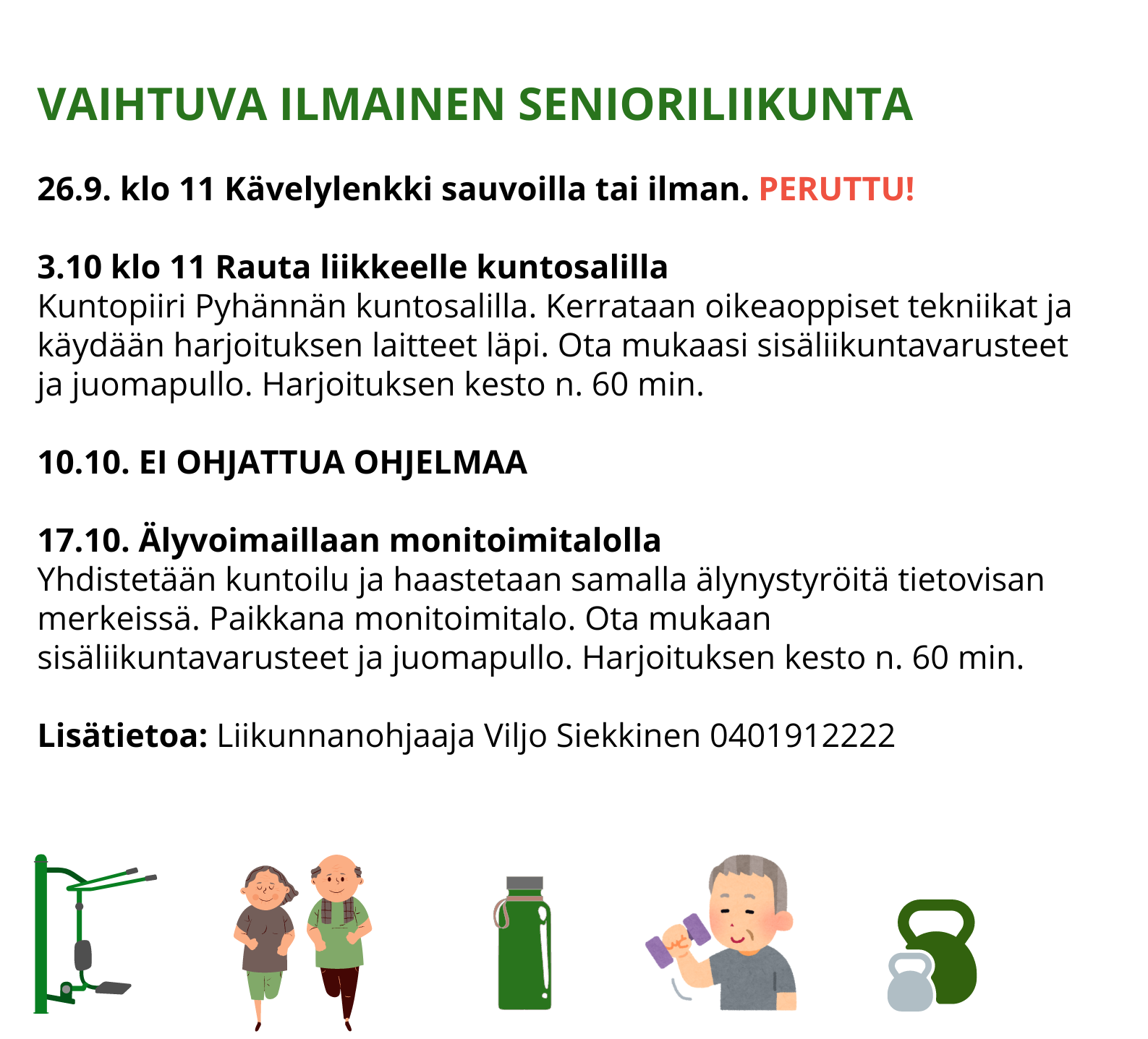 VAIHTUVA ILMAINEN SENIORILIIKUNTA   26.9. klo 11 Kävelylenkki sauvoilla tai ilman. PERUTTU!  3.10 klo 11 Rauta liikkeelle kuntosalilla Kuntopiiri Pyhännän kuntosalilla. Kerrataan oikeaoppiset tekniikat ja käydään harjoituksen laitteet läpi. Ota mukaasi sisäliikuntavarusteet ja juomapullo. Harjoituksen kesto n. 60 min.  10.10. EI OHJATTUA OHJELMAA   17.10. Älyvoimaillaan monitoimitalolla Yhdistetään kuntoilu ja haastetaan samalla älynystyröitä tietovisan merkeissä. Paikkana monitoimitalo. Ota mukaan sisäliikuntavarusteet ja juomapullo. Harjoituksen kesto n. 60 min.  Lisätietoa: Liikunnanohjaaja Viljo Siekkinen 0401912222